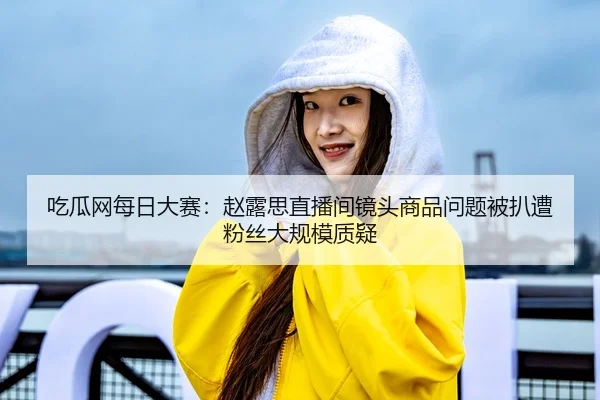 吃瓜网每日大赛：赵露思直播间镜头商品问题被扒遭粉丝大规模质疑
